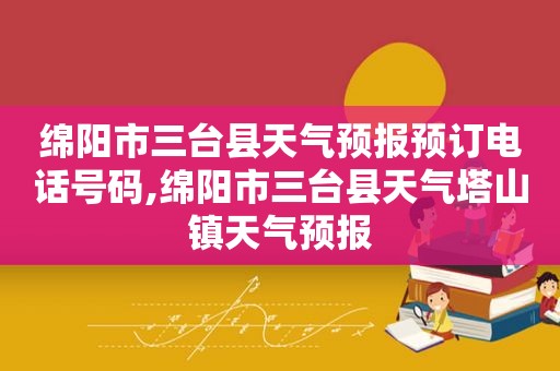 绵阳市三台县天气预报预订电话号码,绵阳市三台县天气塔山镇天气预报