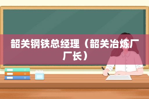 韶关钢铁总经理（韶关冶炼厂厂长）