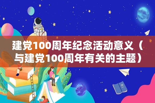 建党100周年纪念活动意义（与建党100周年有关的主题）