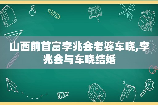 山西前首富李兆会老婆车晓,李兆会与车晓结婚