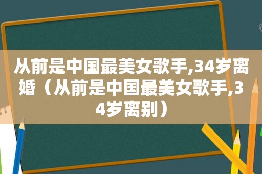 从前是中国最美女歌手,34岁离婚（从前是中国最美女歌手,34岁离别）