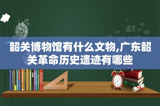 韶关博物馆有什么文物,广东韶关革命历史遗迹有哪些