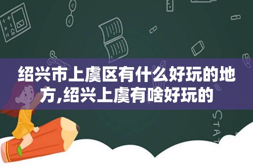 绍兴市上虞区有什么好玩的地方,绍兴上虞有啥好玩的