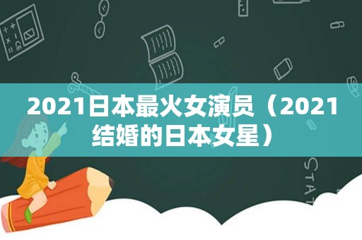 2021日本最火女演员（2021结婚的日本女星）