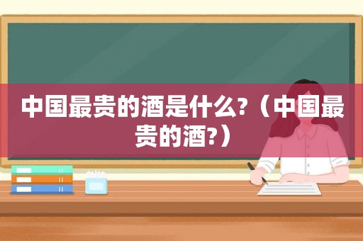 中国最贵的酒是什么?（中国最贵的酒?）