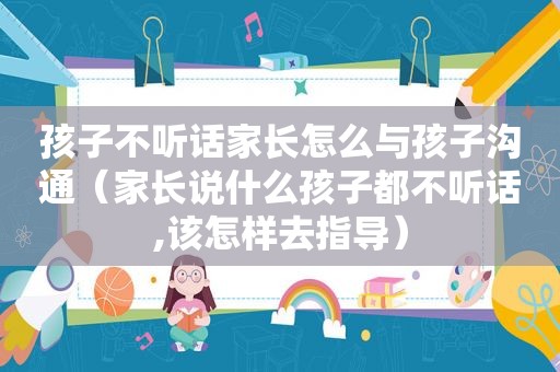 孩子不听话家长怎么与孩子沟通（家长说什么孩子都不听话,该怎样去指导）