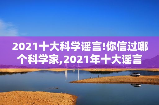 2021十大科学谣言!你信过哪个科学家,2021年十大谣言