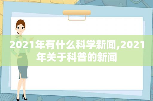 2021年有什么科学新闻,2021年关于科普的新闻