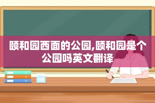 颐和园西面的公园,颐和园是个公园吗英文翻译