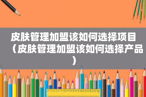 皮肤管理加盟该如何选择项目（皮肤管理加盟该如何选择产品）