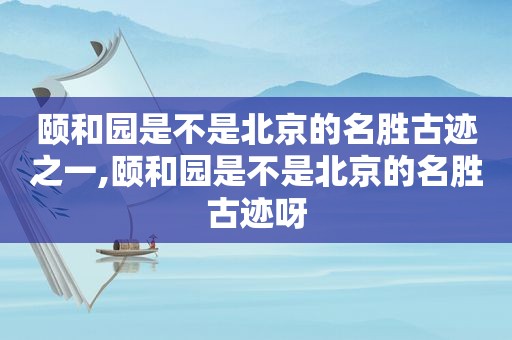 颐和园是不是北京的名胜古迹之一,颐和园是不是北京的名胜古迹呀