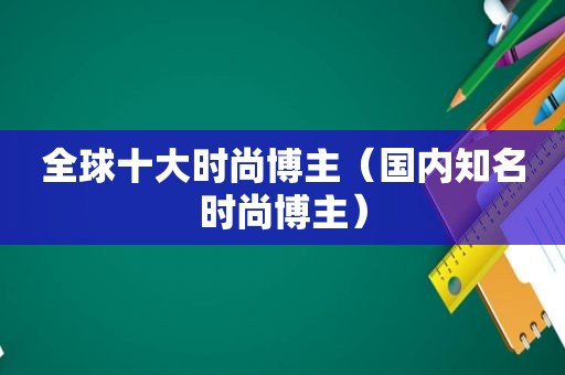 全球十大时尚博主（国内知名时尚博主）