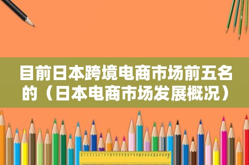 目前日本跨境电商市场前五名的（日本电商市场发展概况）