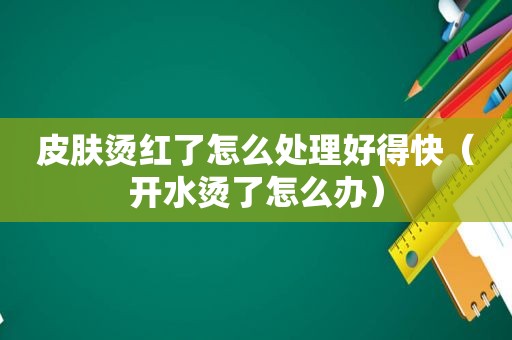 皮肤烫红了怎么处理好得快（开水烫了怎么办）