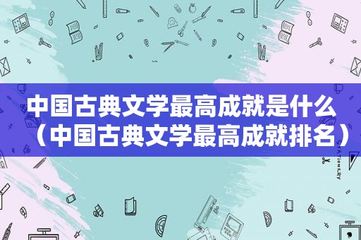 中国古典文学最高成就是什么（中国古典文学最高成就排名）