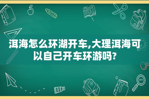 洱海怎么环湖开车,大理洱海可以自己开车环游吗?