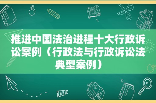 推进中国法治进程十大行政诉讼案例（行政法与行政诉讼法典型案例）