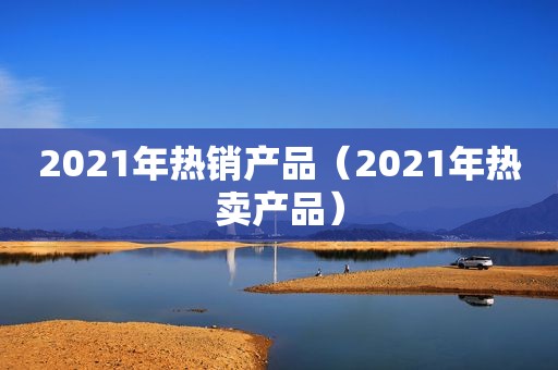 2021年热销产品（2021年热卖产品）