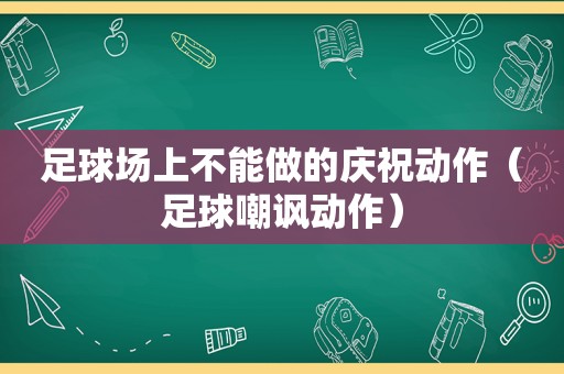 足球场上不能做的庆祝动作（足球嘲讽动作）