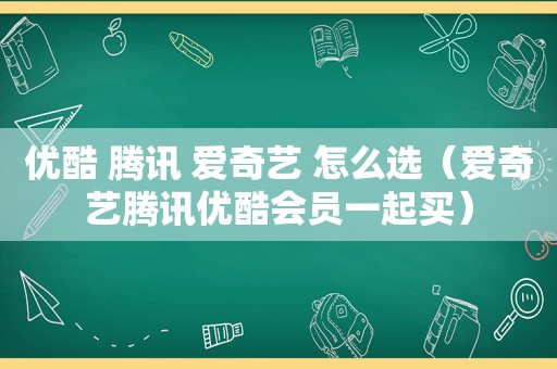 优酷 腾讯 爱奇艺 怎么选（爱奇艺腾讯优酷会员一起买）