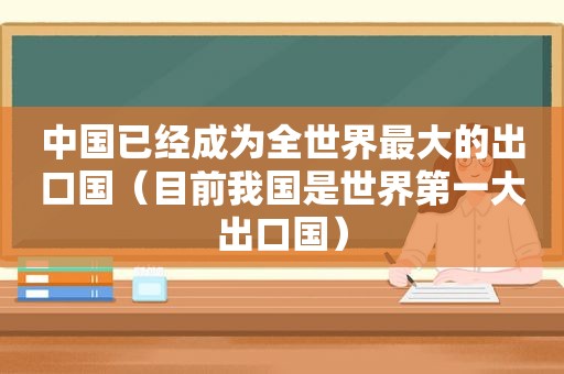 中国已经成为全世界最大的出口国（目前我国是世界第一大出口国）