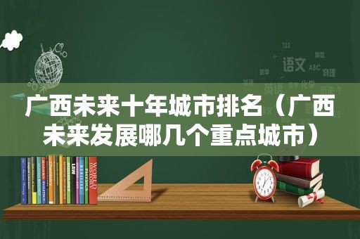 广西未来十年城市排名（广西未来发展哪几个重点城市）