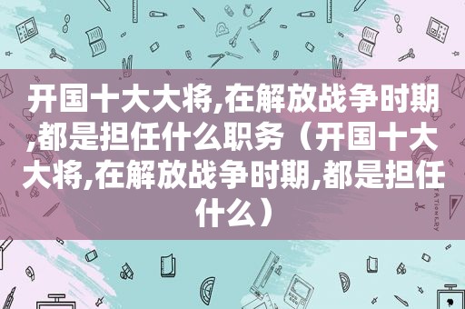 开国十大大将,在解放战争时期,都是担任什么职务（开国十大大将,在解放战争时期,都是担任什么）