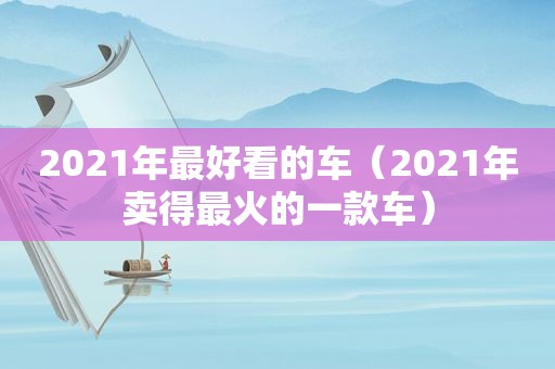 2021年最好看的车（2021年卖得最火的一款车）