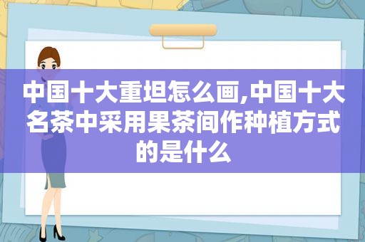 中国十大重坦怎么画,中国十大名茶中采用果茶间作种植方式的是什么