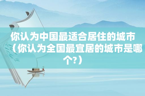 你认为中国最适合居住的城市（你认为全国最宜居的城市是哪个?）