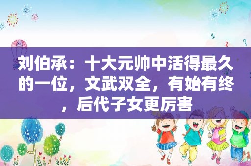 刘伯承：十大元帅中活得最久的一位，文武双全，有始有终，后代子女更厉害