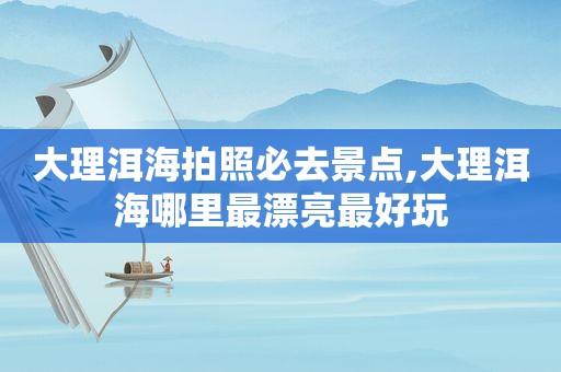 大理洱海拍照必去景点,大理洱海哪里最漂亮最好玩