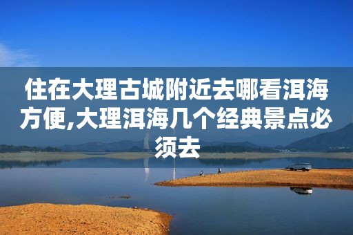 住在大理古城附近去哪看洱海方便,大理洱海几个经典景点必须去