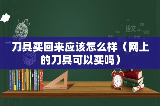 刀具买回来应该怎么样（网上的刀具可以买吗）