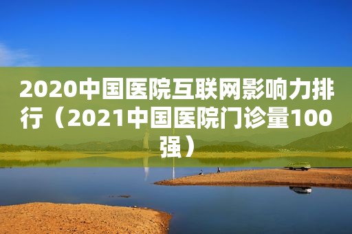 2020中国医院互联网影响力排行（2021中国医院门诊量100强）