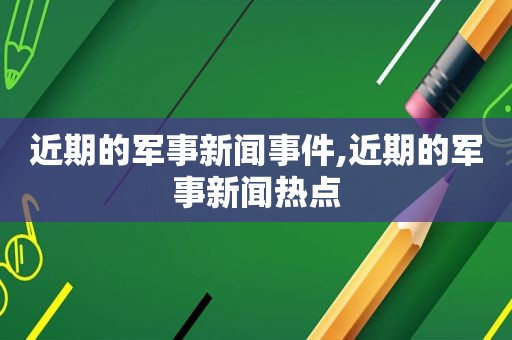 近期的军事新闻事件,近期的军事新闻热点