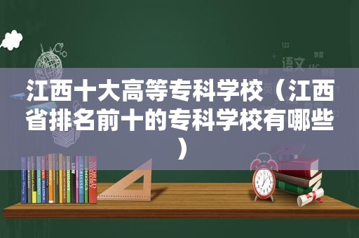 江西十大高等专科学校（江西省排名前十的专科学校有哪些）