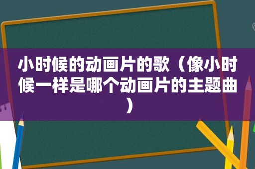 小时候的动画片的歌（像小时候一样是哪个动画片的主题曲）