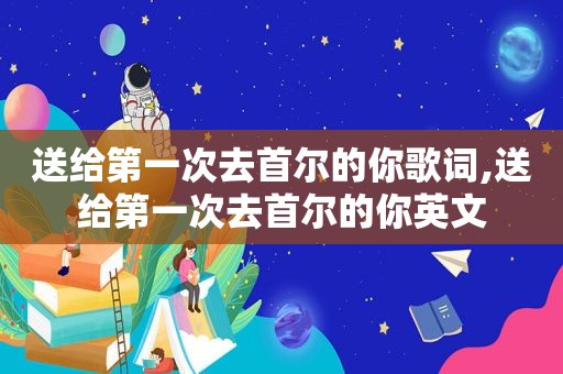 送给第一次去首尔的你歌词,送给第一次去首尔的你英文