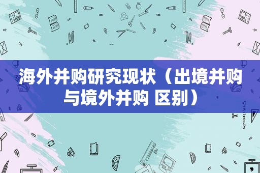 海外并购研究现状（出境并购与境外并购 区别）