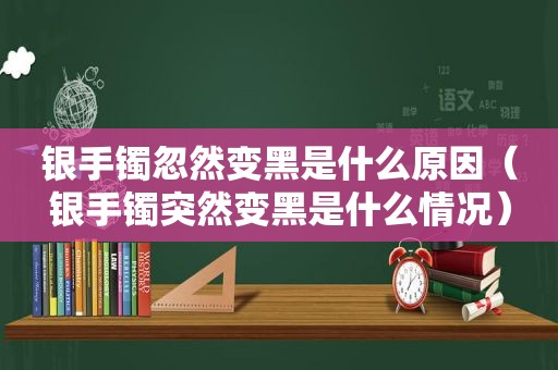 银手镯忽然变黑是什么原因（银手镯突然变黑是什么情况）