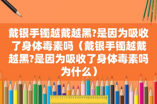 戴银手镯越戴越黑?是因为吸收了身体毒素吗（戴银手镯越戴越黑?是因为吸收了身体毒素吗为什么）