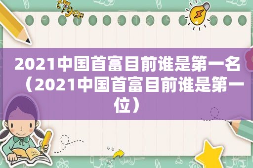 2021中国首富目前谁是第一名（2021中国首富目前谁是第一位）