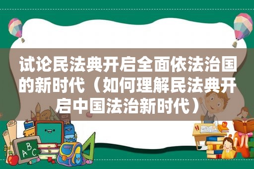 试论民法典开启全面依法治国的新时代（如何理解民法典开启中国法治新时代）