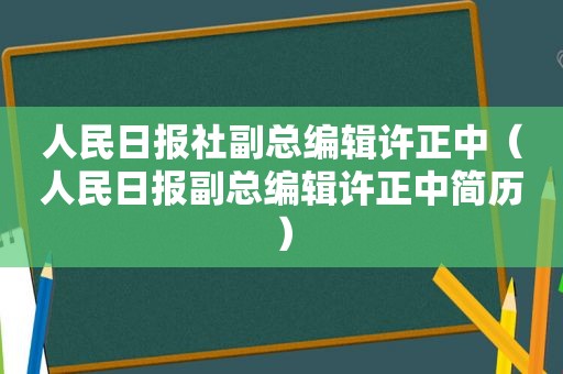 人民日报社副总编辑许正中（人民日报副总编辑许正中简历）