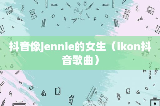 抖音像jennie的女生（ikon抖音歌曲）