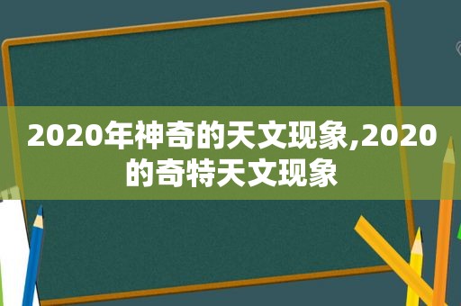 2020年神奇的天文现象,2020的奇特天文现象