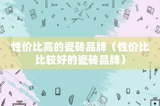 性价比高的瓷砖品牌（性价比比较好的瓷砖品牌）