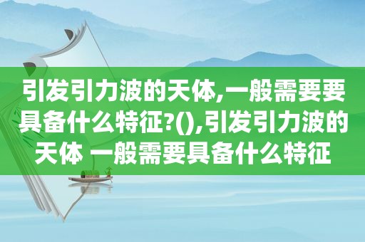 引发引力波的天体,一般需要要具备什么特征?(),引发引力波的天体 一般需要具备什么特征