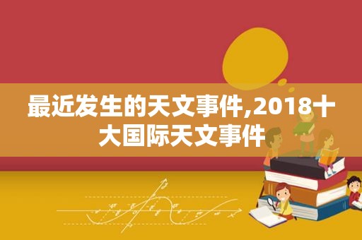 最近发生的天文事件,2018十大国际天文事件